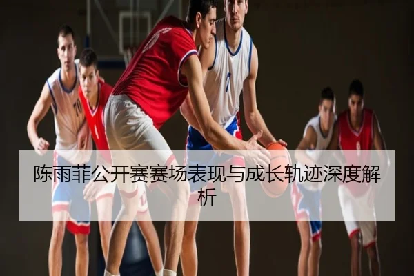 陈雨菲公开赛赛场表现与成长轨迹深度解析