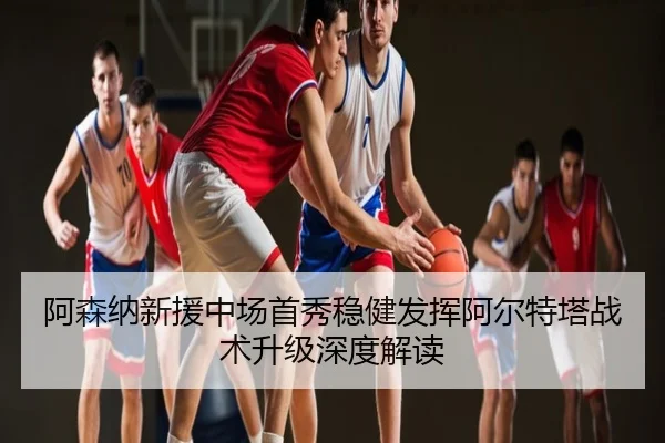 阿森纳新援中场首秀稳健发挥阿尔特塔战术升级深度解读